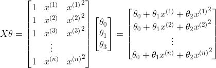 X\theta =\begin{bmatrix} 1 & x^{(1)}& {x^{(1)}}^{2}\ 1 & x^{(2)} & {x^{(2)}}^{2}\ 1 & x^{(3)}& {x^{(3)}}^{2}\ & \vdots & \ 1& x^{(n)}& {x^{(n)}}^{2} \end{bmatrix}\begin{bmatrix} \theta _0\ \theta _1 \ \theta _3 \end{bmatrix}=\begin{bmatrix} \theta _0+\theta _1x^{(1)}+{\theta _2x^{(1)}}^{2}\ \theta _0+\theta _1x^{(2)}+{\theta _2x^{(2)}}^{2}\ \vdots \\theta _0+\theta _1x^{(n)}+{\theta _2x^{(n)}}^{2} \end{bmatrix}